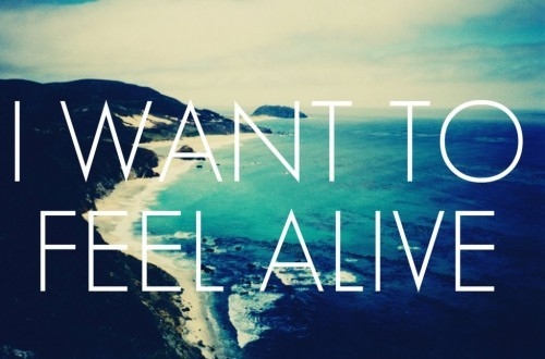 alive, i want to feel alive and life